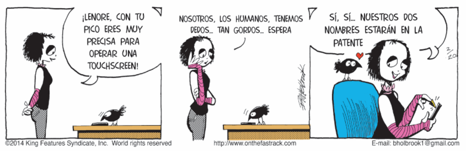 Adaptation OCR: ¡LENORECON TU PICO ERES MUY PRECISA PARA NOSOTROSTENEMOS DEDOS. TAN GORDOS. ESPERA SíSí. NUESTROS DOS NOMBRES ESTARÁN EN LA PATENTE OPERAR UNA TOUCHSCREEN! ©2014 King Features SyndicateInc. World rights reserved http://www.onthefastrack.com E-mail: bholbrook1@gmail.com ¡LENORECON TU PICO ERES MUY PRECISA PARA NOSOTROSLOS HUMANOSTENEMOS DEDOS. TAN GORDOS. ESPERA SíSí. NUESTROS DOS NOMBRES ESTARÁN EN LA PATENTE OPERAR UNA TOUCHSCREEN! ©2014 King Features SyndicateInc. World rights reserved http://www.onthefastrack.com E-mail: bholbrook1@gmail.com