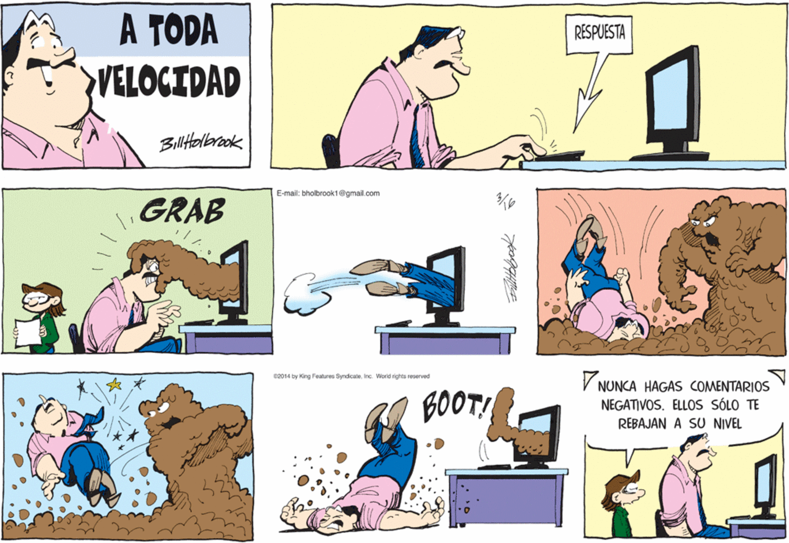 Mammal OCR: A TODA RESPUESTA VELOCIDAD Biltolerook E-mail: bholbrook1@gmail.com GRAB V c2014 by King Features SyrdicateInc. World rights reserved NUNCA HAGAS COMENTARIOS BOOT! NEGATIVOS. ELLOS SÓLO TE REBAJAN A SU NIVEL A TODA RESPUESTA VELOCIDAD Biltolerook E-mail: bholbrook1@gmail.com GRAB V c2014 by King Features SyrdicateInc. World rights reserved NUNCA HAGAS COMENTARIOS BOOT! NEGATIVOS. ELLOS SÓLO TE REBAJAN A SU NIVEL
