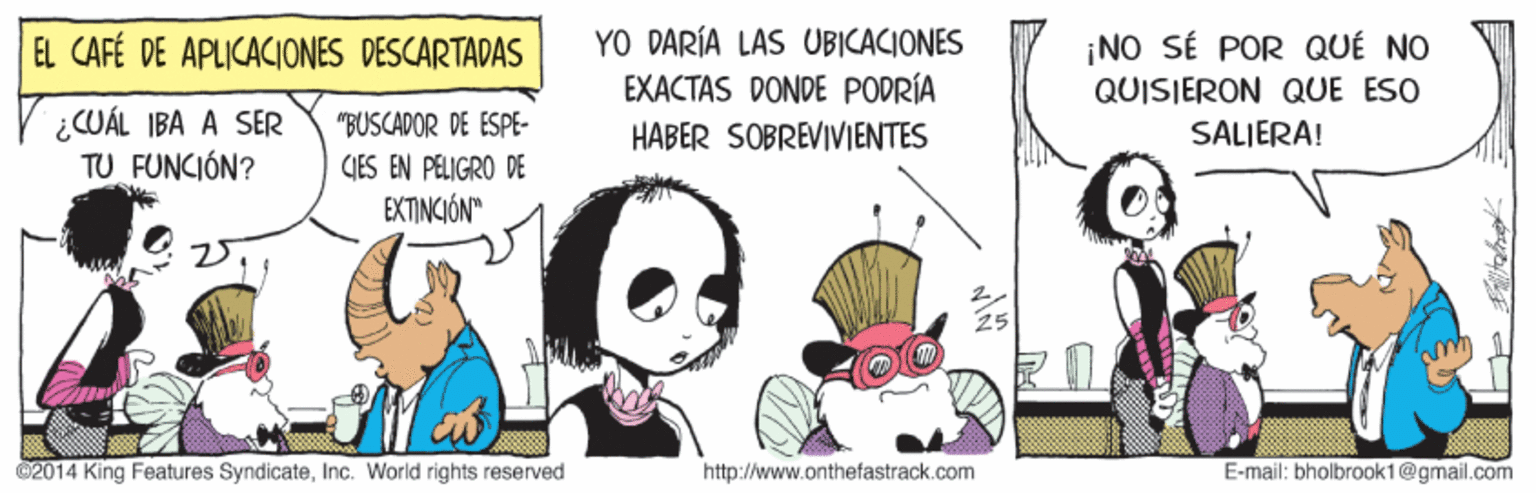 Fictional character OCR: YO DARÍA LAS UBICACIONES EL CAFÉ DE APLICACIONES DESCARTADAS ¡NO SÉ POR QUÉ NO QUISIERON QUE ESO ¿CUÁL IBA A SER TU FUNCIÓN? "BUSCADOR DE ESPE- GJES EN PELIGRO DE EXTINCIÓN" EXACTAS DONDE PODRÍA HABER SOBREVIVIENTES SALJERA! 02014 King Features SyndicateInc. World rights reserved http://www.onthefastrack.com E-mail: bholbrook1@gmail.com YO DARÍA LAS UBICACIONES EL CAFÉ DE APLICACIONES DESCARTADAS ¡NO SÉ POR QUÉ NO QUISIERON QUE ESO ¿CUÁL IBA A SER TU FUNCIÓN? "BUSCADOR DE ESPE- GJES EN PELIGRO DE EXTINCIÓN" EXACTAS DONDE PODRÍA HABER SOBREVIVIENTES SALJERA! 02014 King Features SyndicateInc. World rights reserved http://www.onthefastrack.com E-mail: bholbrook1@gmail.com