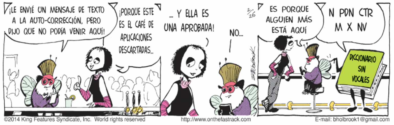 Illustration OCR: VLE ENVIÉ UN MENSAJE DE TEXTO A LA AUTO-CORRECCIÓNPERO DIJO QUE NO PODÍA VENIR AQUÍ! ES PORQUE ALGUIEN MÁS ESTÁ AQUÍ N PON CTR M X NV PORQUE ESTE -Y ELLA ES ES EL CAFÉ DE UNA APROBADA! NO. APLICACIONES DESCARTADAS. DICCIONARIO SIN VOCALES ©2014 King Features SyndicateInc. World rights reserved http://www.onthefastrack.com E-mail: bholbraok1@gmail.com VLE ENVIÉ UN MENSAJE DE TEXTO A LA AUTO-CORRECCIÓNPERO DIJO QUE NO PODÍA VENIR AQUÍ! ES PORQUE ALGUIEN MÁS ESTÁ AQUÍ N PON CTR M X NV PORQUE ESTE -Y ELLA ES ES EL CAFÉ DE UNA APROBADA! NO. APLICACIONES DESCARTADAS. DICCIONARIO SIN VOCALES ©2014 King Features SyndicateInc. World rights reserved http://www.onthefastrack.com E-mail: bholbraok1@gmail.com