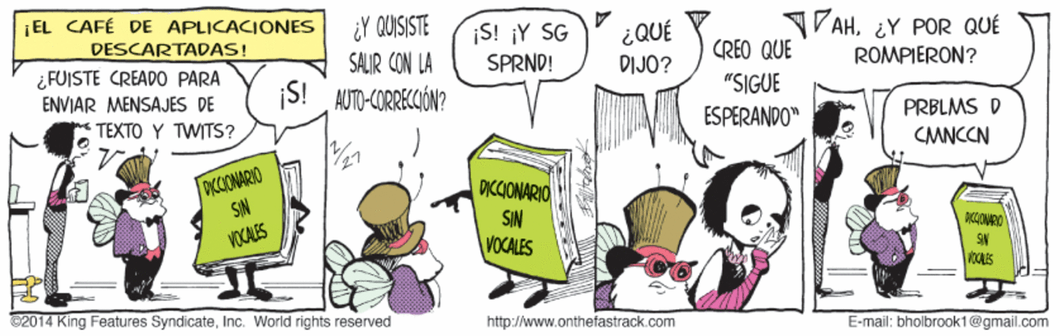 Line OCR: ¡EL CAFÉ DE APLICACIONES ¿Y QUISISTE SALIR CON LA ¡S! AUTO-CORRECIÓN? ¡S! ¡Y SG SPRND! TVAH¿Y POR QUÉ CREO QUE DESCARTADAS! ¿QUÉ DIJO? ROMPIERON? ¿FUISTE CREAD0 PARA ENVIAR MENSAJES DE TEXTO Y TWITS? "SIGUE ESPERANDO" PRBLMS D CMNCCN OKCIONARKO SIN DICCIONARIO SIN VOCALES VOCALES C2014 King Features SyndicateInc. World rights reserved http://www.onthefastrack.com E-mail: bholbrook1@gmail.com ¡EL CAFÉ DE APLICACIONES ¿Y QUISISTE SALIR CON LA ¡S! AUTO-CORRECIÓN? ¡S! ¡Y SG SPRND! TVAH¿Y POR QUÉ CREO QUE DESCARTADAS! ¿QUÉ DIJO? ROMPIERON? ¿FUISTE CREAD0 PARA ENVIAR MENSAJES DE TEXTO Y TWITS? "SIGUE ESPERANDO" PRBLMS D CMNCCN OKCIONARKO SIN DICCIONARIO SIN VOCALES VOCALES C2014 King Features SyndicateInc. World rights reserved http://www.onthefastrack.com E-mail: bholbrook1@gmail.com