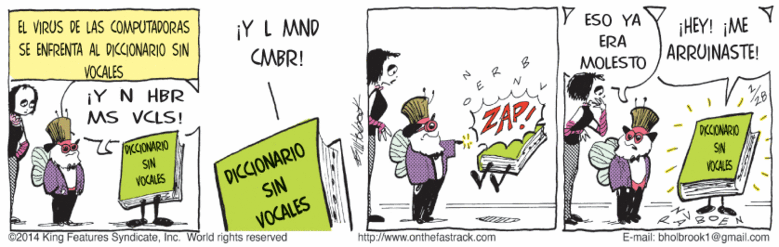 Rectangle OCR: EL VIRUS DE LAS COMPUTADORAS SE ENFRENTA AL DICIONARIO SIN ¡Y L MND Y ESO YA ¡HEY! ¡ME ARRUINASTE! VOCALES CMBR! ERA MOLESTO ¡Y N HBR MS VCLS! ZA? ?28 OKCCIONARIO SIN VOCALES DICCIONARIO SIN DKCIONARIO SN VOCALES ©2014 King Features SyndicateInc. World rights reserved VOCALES http://www.onthefastrack.com E-mail: bholbrook1@gmail.com EL VIRUS DE LAS COMPUTADORAS SE ENFRENTA AL DICIONARIO SIN ¡Y L MND Y ESO YA ¡HEY! ¡ME ARRUINASTE! VOCALES CMBR! ERA MOLESTO ¡Y N HBR MS VCLS! ZA? ? 28 OKCCIONARIO SIN VOCALES DICCIONARIO SIN DKCIONARIO SN VOCALES ©2014 King Features SyndicateInc. World rights reserved VOCALES http://www.onthefastrack.com E-mail: bholbrook1@gmail.com