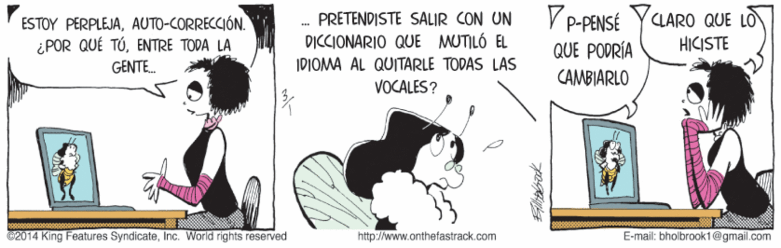 Conversation OCR: V P-PENSÉ CLARO QUE LO PRETENDISTE SALIR CON UN ' ESTOY PERPLEJAAUTO-CORRECCIÓN. ¿POR QUÉ TÚENTRE TODA LA GENTE. DICCIONARIO QUE MUTILÓ EL HICISTE QUE PODRÍA CAMBIARLO IDIOMA AL QUITARLE TODAS LAS VOCALES? ©2014 King Features SyndicateInc. World rights reserved http://www.onthefastrack.com E-mail: bholbrook1@gmail.com V P-PENSÉ CLARO QUE LO PRETENDISTE SALIR CON UN ' ESTOY PERPLEJAAUTO-CORRECCIÓN. ¿POR QUÉ TÚENTRE TODA LA GENTE. DICCIONARIO QUE MUTILÓ EL HICISTE QUE PODRÍA CAMBIARLO IDIOMA AL QUITARLE TODAS LAS VOCALES? ©2014 King Features SyndicateInc. World rights reserved http://www.onthefastrack.com E-mail: bholbrook1@gmail.com