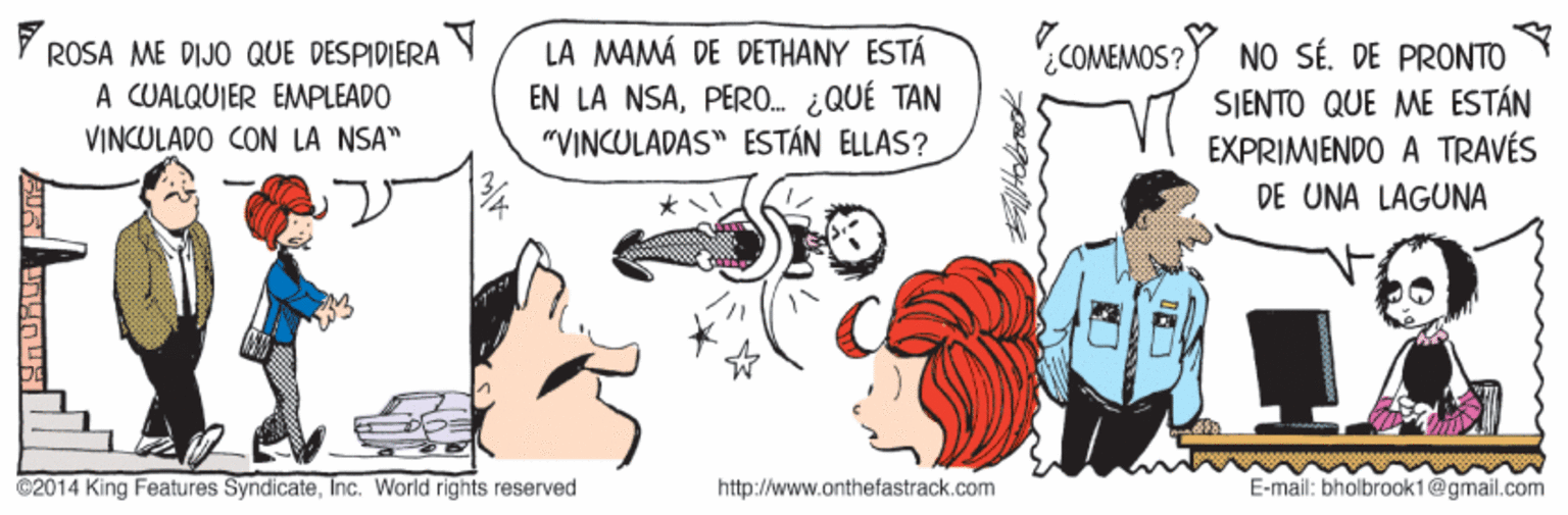 Line OCR: COMEMOS? V ROSA ME DIJO QUE DESPIDIERA Y A CUALQUIER EMPLEADO VINCULADO CON LA NSA" LA MAMÁ DE DETHANY ESTÁ EN LA NSAPERO. ¿QUÉ TAN "VINCULADAS" ESTÁN ELLAS? NO SÉ. DE PRONTO SJENTO QUE ME ESTÁN EXPRIMIENDO A TRAVÉS DE UNA LAGUNA @2014 King Features SyndicateInc. World rights reserved http://www.anthefastrack.com E-mail: bholbrook1@gmail.com ???. COMEMOS? V ROSA ME DIJO QUE DESPIDIERA Y A CUALQUIER EMPLEADO VINCULADO CON LA NSA" LA MAMÁ DE DETHANY ESTÁ EN LA NSAPERO. ¿QUÉ TAN "VINCULADAS" ESTÁN ELLAS? NO SÉ. DE PRONTO SJENTO QUE ME ESTÁN EXPRIMIENDO A TRAVÉS DE UNA LAGUNA @2014 King Features SyndicateInc. World rights reserved http://www.anthefastrack.com E-mail: bholbrook1@gmail.com ???.