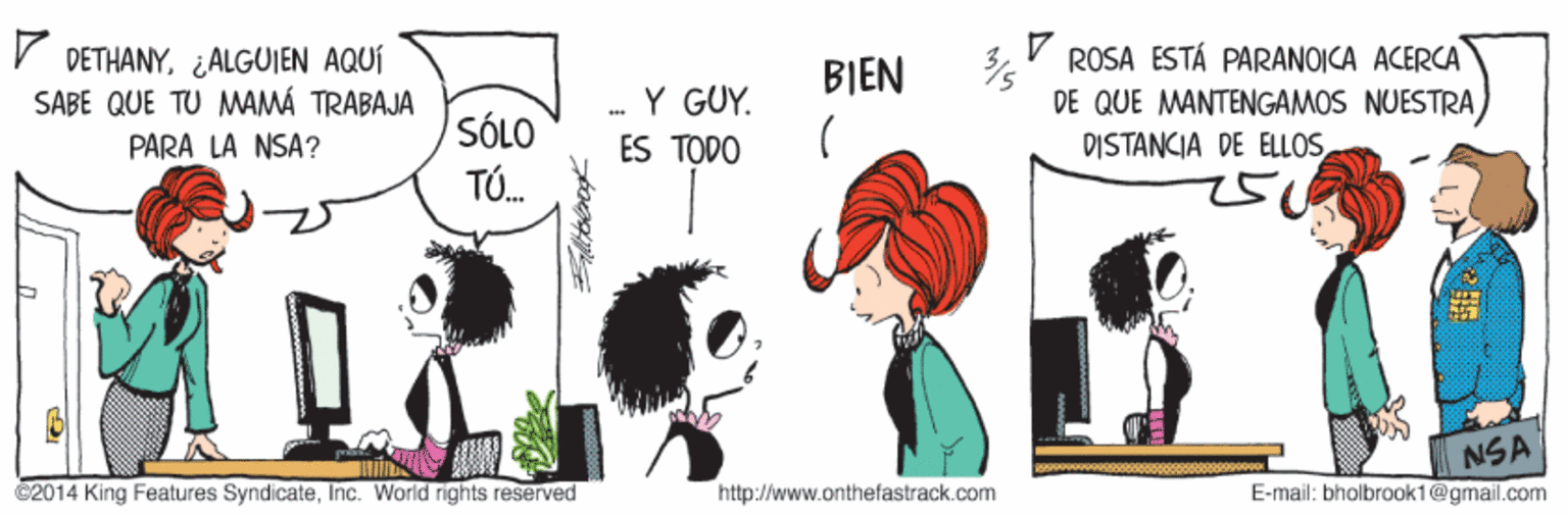Organism OCR: V DETHANY¿ALGUIEN AQUÍ SABE QUE TU MAMÁ TRABAJA ROSA ESTÁ PARANOICA ACERCA DE QUE MANTENGAMOS NUESTRA) DISTANCIA DE ELLOSBIEN -Y GUY. SÓLO PARA LA NSA? ES TODO TÓ. NSA ©2014 King Features SyndicateInc. World rights reserved http://www.onthefastrack.com E-mail: bholbrook1@gmail.com V DETHANY¿ALGUIEN AQUÍ SABE QUE TU MAMÁ TRABAJA ROSA ESTÁ PARANOICA ACERCA DE QUE MANTENGAMOS NUESTRA) DISTANCIA DE ELLOSBIEN -Y GUY. SÓLO PARA LA NSA? ES TODO TÓ. NSA ©2014 King Features SyndicateInc. World rights reserved http://www.onthefastrack.com E-mail: bholbrook1@gmail.com