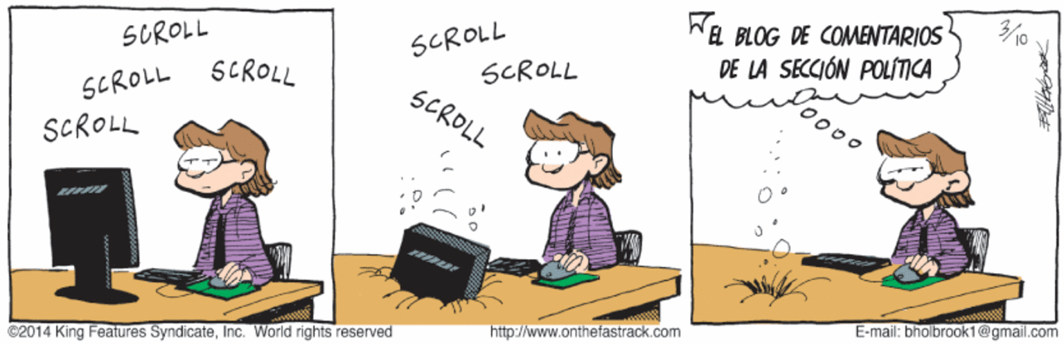 Pleased OCR: Wa BLOG DE COMENTARIOS DE LA SECCIÓN POLÍITICA 10 SCROLL SCROLL SCROLL SUROLL SCROLL SCROLL 00 SCROLL E-mail: bholbrook1@gmail.com http://www.onthefastrack.com ©2014 King Features SyndicateInc. World rights reserved Wa BLOG DE COMENTARIOS DE LA SECCIÓN POLÍITICA 10 SCROLL SCROLL SCROLL SUROLL SCROLL SCROLL 00 SCROLL E-mail: bholbrook1@gmail.com http://www.onthefastrack.com ©2014 King Features SyndicateInc. World rights reserved