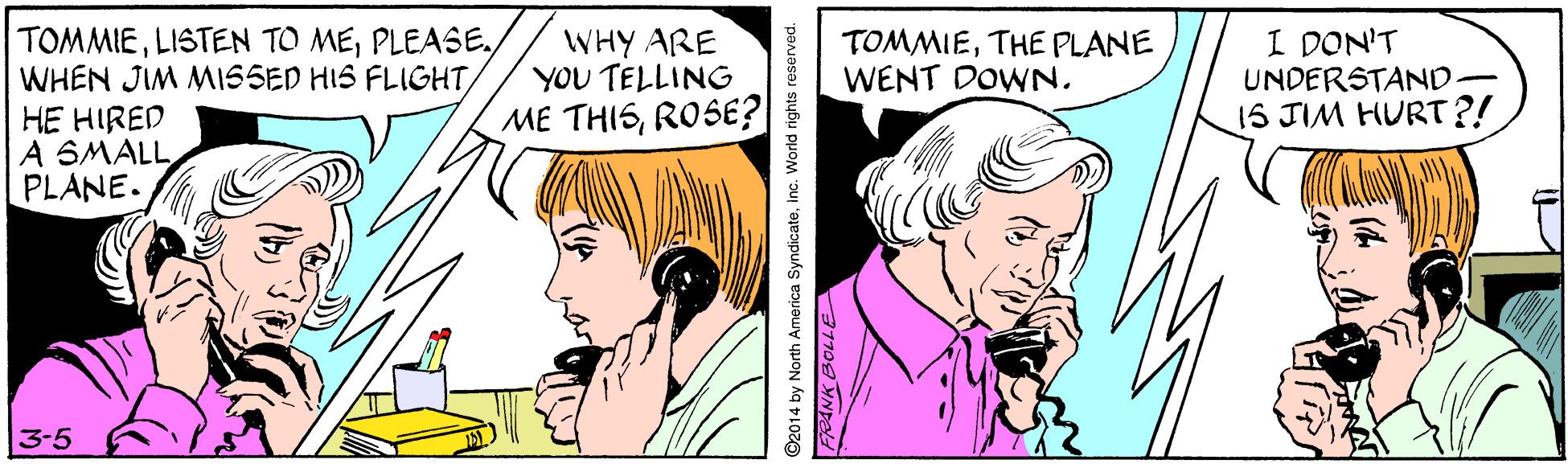 Art OCR: TOMMIEPLEASE. WHEN JIM MISSED HIS FLIGHTHE HIRED A SMALL PLANE. WHY ARE YOU TELLING ME THISROSE? I DON'T UNDERSTAND. 1S JIM HURT?! TOMMIETHE PLANE WENT DOWN3-5 2014 by North America SyndicateInc. World rights reserved. FRANK BOLLE TOMMIELISTEN TO MEPLEASE. WHEN JIM MISSED HIS FLIGHTHE HIRED A SMALL PLANE. WHY ARE YOU TELLING ME THISROSE? I DON'T UNDERSTAND. 1S JIM HURT?! TOMMIETHE PLANE WENT DOWN3-5 2014 by North America SyndicateInc. World rights reserved. FRANK BOLLE