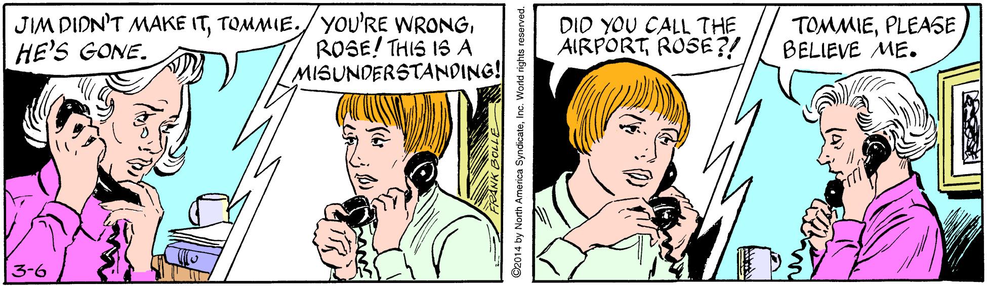 Font OCR: JIM DIDN'T MAKE ITROSE! THIS IS A MISUNDERSTANDING! DID YOU CALL THE AIRPORTROSE?! TOMMIEPLEASE BELIEVE ME. HE'S GONE. 3-6 s2014 by North America SyndicateInc. World rights reserved. JIM DIDN'T MAKE ITTOMMIE./ YoU'RE WRONGROSE! THIS IS A MISUNDERSTANDING! DID YOU CALL THE AIRPORTROSE?! TOMMIEPLEASE BELIEVE ME. HE'S GONE. 3-6 s2014 by North America SyndicateInc. World rights reserved.