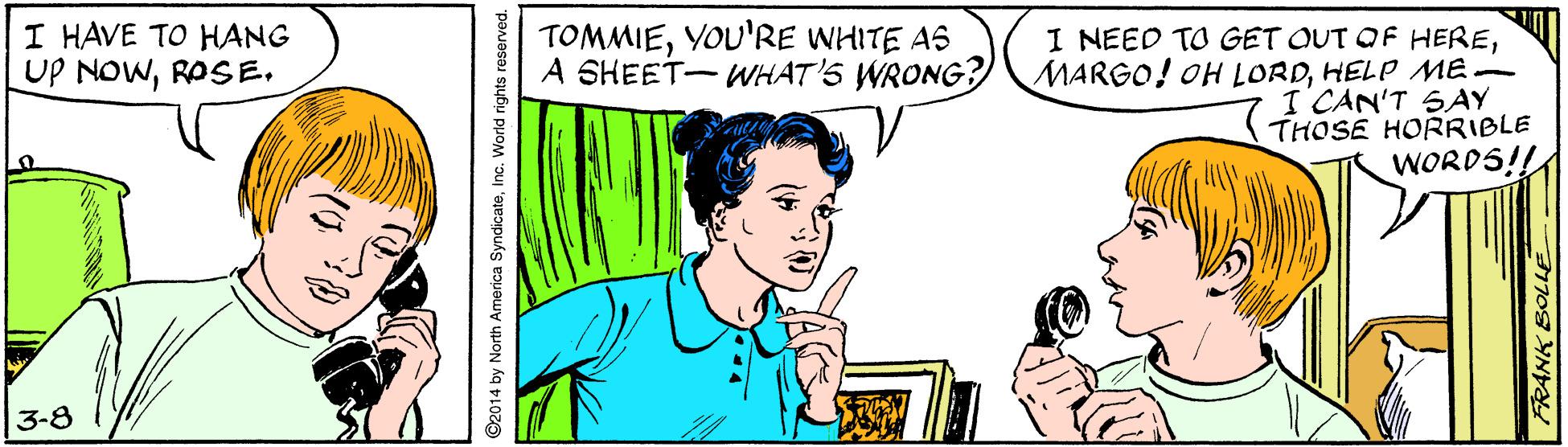 Sharing OCR: I HAVE TO HANG UP NOWROSE. TOMMIEYOU'RE WHITE AS A SHEET-WHAT'S WRONG?) I NEED TO GET OUT OF HEREHELP ME I CAN'T SAY THOSE HORRIBLE WORDS!! 3-8 92014 by North America Syndicateinc. World rights reserved. I HAVE TO HANG UP NOWROSE. TOMMIEYOU'RE WHITE AS A SHEET-WHAT'S WRONG?) I NEED TO GET OUT OF HEREMARGO! OH LORDHELP ME I CAN'T SAY THOSE HORRIBLE WORDS!! 3-8 92014 by North America Syndicateinc. World rights reserved.