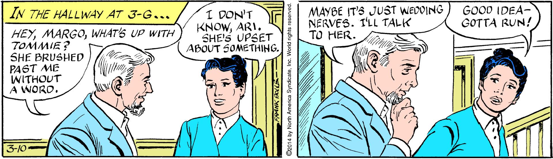 Line OCR: MAYBE IT'S JUST WEDDING NERVES. I'LL TALK TO HER. GOOD IDEA- GOTTA RUN! IN THE HALLWAY AT 3-G... I DON'T KNOWARI. SHE'S UPSET ABOUT SOMETHING. HEYWHAT'S UP WITH TOMMIE? SHE BRUSHED PAST ME WITHOUT A WORD. 3-10 14 by North America SyndicateInc. World rights res MAYBE IT'S JUST WEDDING NERVES. I'LL TALK TO HER. GOOD IDEA- GOTTA RUN! IN THE HALLWAY AT 3-G... I DON'T KNOWARI. SHE'S UPSET ABOUT SOMETHING. HEYWHAT'S UP WITH TOMMIE? SHE BRUSHED PAST ME WITHOUT A WORD. 3-10 14 by North America SyndicateInc. World rights res