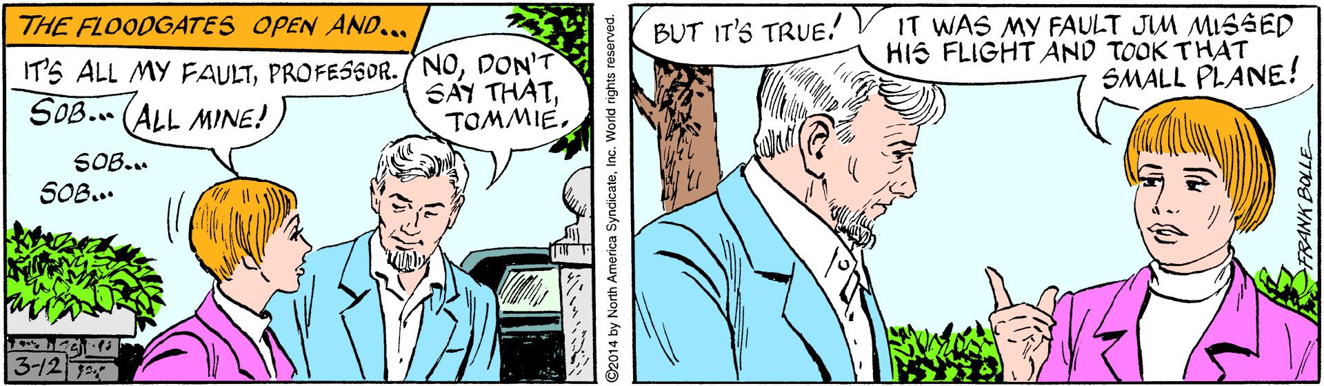 Comic book OCR: IT WAS MY FAULT JIM MISSD HIS FLIGHT AND TOOK THAT SMALL PLANE! THE FLOODGATES OPEN AND... BUT IT'S TRUE! IT'S ALL MY FAULTDON'T SÁY THATTOMMIE. SOB.. (ALL MINE! SOB... SOB... 3-12 ©2014 by North America SyndicateInc. World rights reserved. IT WAS MY FAULT JIM MISSD HIS FLIGHT AND TOOK THAT SMALL PLANE! THE FLOODGATES OPEN AND... BUT IT'S TRUE! IT'S ALL MY FAULTPROFESSOR. /NODON'T SÁY THATTOMMIE. SOB.. (ALL MINE! SOB... SOB... 3-12 ©2014 by North America SyndicateInc. World rights reserved.
