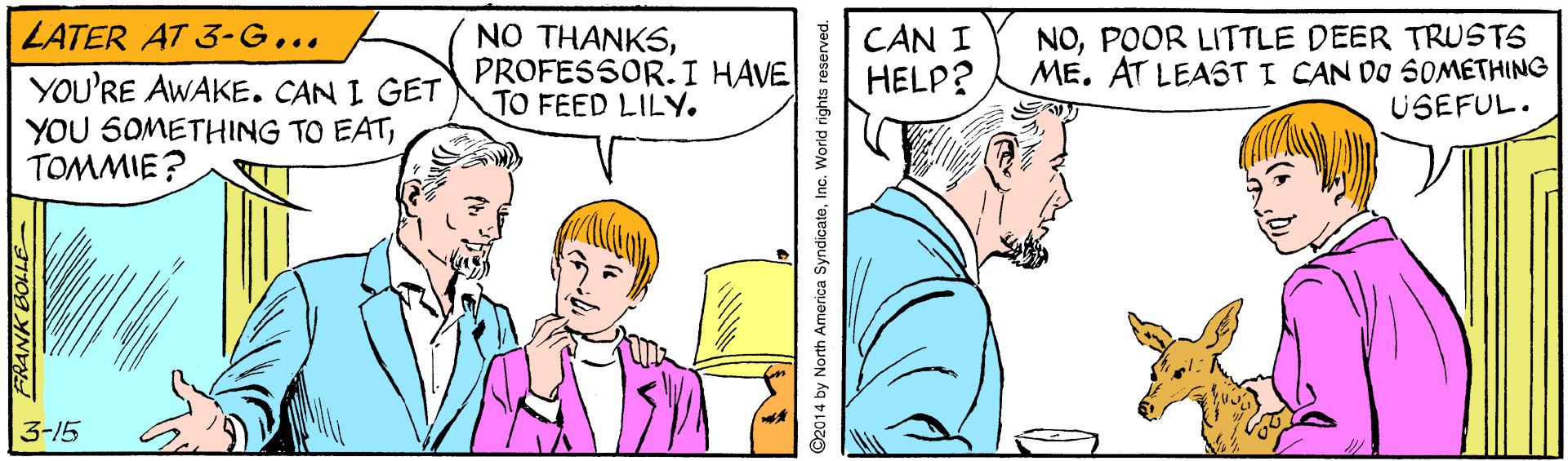 Line OCR: LATER AT 3-G... NO THANKSPROFESSOR.I HAVE TO FEED LILY. CAN I HELP? NOPOOR LITTLE DEER TRUSTS ME. AT LEAST I CAN DO SOMETHING USEFUL. YOU'RE AWAKE. CAN I GET YOU SOMETHING TO EATTOMMIE? 3-15 02014 by North America SyndicateInc. World rights reserved. LATER AT 3-G... NO THANKSPROFESSOR.I HAVE TO FEED LILY. CAN I HELP? NOPOOR LITTLE DEER TRUSTS ME. AT LEAST I CAN DO SOMETHING USEFUL. YOU'RE AWAKE. CAN I GET YOU SOMETHING TO EATTOMMIE? 3-15 02014 by North America SyndicateInc. World rights reserved.