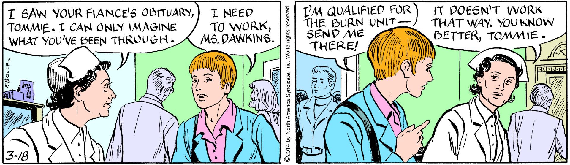 Mammal OCR: I SAW YOUR FIANCE'S OBITUARYTOMMIE. I CAN ONLY IMAGINE WHAT YOU'VE BEEN THROUGH. I NEED TO WORKMS. DAWKINS. I'M QUALIFIED FOR THE BURN UNIT SEND ME THERE! IT DOESN'T WORK THAT WAY. YOU KNOW BETTERTOMMIE. 3-18 92014 by North America SyndicateInc. World rights reserved. I SAW YOUR FIANCE'S OBITUARYTOMMIE. I CAN ONLY IMAGINE WHAT YOU'VE BEEN THROUGH. I NEED TO WORKMS. DAWKINS. I'M QUALIFIED FOR THE BURN UNIT SEND ME THERE! IT DOESN'T WORK THAT WAY. YOU KNOW BETTERTOMMIE. 3-18 92014 by North America SyndicateInc. World rights reserved.