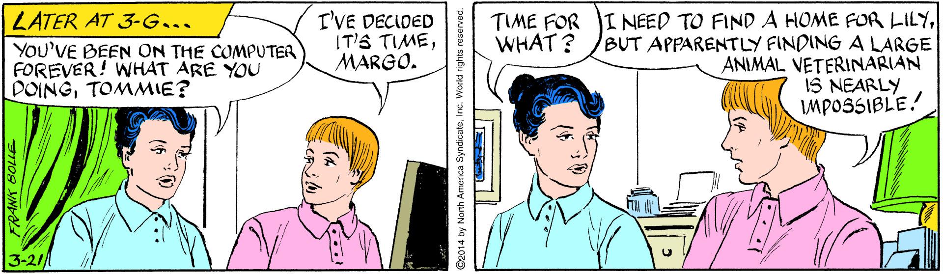 Sharing OCR: TIME FOR I NEED TO FIND A HOME FUR LILYBUT APPARENTLY FINDING A LARGE ANIMAL VETERINARIAN IS NEARLY MPOSSIBLE! LATER AT 3-G... I'VE DECIDED IT'S TIMEMARGO. WHAT ? YOU'VE BEEN ON THE COMPUTER FOREVER! WHAT ARE YOU DOINGTOMMIE? 3-21/ ©2014 by North America SyndicateInc. World rights reserved. TIME FOR I NEED TO FIND A HOME FUR LILYBUT APPARENTLY FINDING A LARGE ANIMAL VETERINARIAN IS NEARLY MPOSSIBLE! LATER AT 3-G... I'VE DECIDED IT'S TIMEMARGO. WHAT ? YOU'VE BEEN ON THE COMPUTER FOREVER! WHAT ARE YOU DOINGTOMMIE? 3-21/ ©2014 by North America SyndicateInc. World rights reserved.