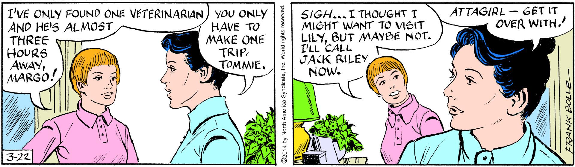 Organism OCR: ATTAGIRL - GET IT OVER WITH.' I'VE ONLY FOUND ONE VETERINARIAN YOU ONLY AND HE'S ALMOST THREE HOURS AWAYMARGO. HAVE TO MAKE ONE TRIP. TOMMIE. SIGH... I THOUGHT I MIGHT WANT TO VISIT LILYBUT MAYBE NOT. I'LL CALL JACK RILEY NOW. 3-22 2014 by North America SyndicateInc. World rigi FRANK BOLLE ATTAGIRL - GET IT OVER WITH.' I'VE ONLY FOUND ONE VETERINARIAN YOU ONLY AND HE'S ALMOST THREE HOURS AWAYMARGO. HAVE TO MAKE ONE TRIP. TOMMIE. SIGH... I THOUGHT I MIGHT WANT TO VISIT LILYBUT MAYBE NOT. I'LL CALL JACK RILEY NOW. 3-22 2014 by North America SyndicateInc. World rigi FRANK BOLLE