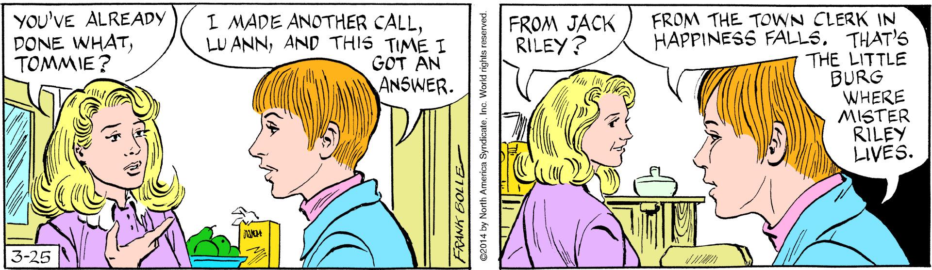 Gesture OCR: YOU'VE ALREADY DONE WHATTOMMIE? I MADE ANOTHER CALLAND THIS TIME I GOT AN ANSWER. FROM THE TOWN CLERK IN HAPPINESS FALLSTHAT'S THE LITTLE BURG WHERE MISTER RILEY LIVES. FROM JACK RILEY? 3-25 ?? FRANK BOLLE 02014 by North America SyndicateInc. World rights reserved. YOU'VE ALREADY DONE WHATTOMMIE? I MADE ANOTHER CALLLU ANNAND THIS TIME I GOT AN ANSWER. FROM THE TOWN CLERK IN HAPPINESS FALLSTHAT'S THE LITTLE BURG WHERE MISTER RILEY LIVES. FROM JACK RILEY? 3-25 ? ? FRANK BOLLE 02014 by North America SyndicateInc. World rights reserved.