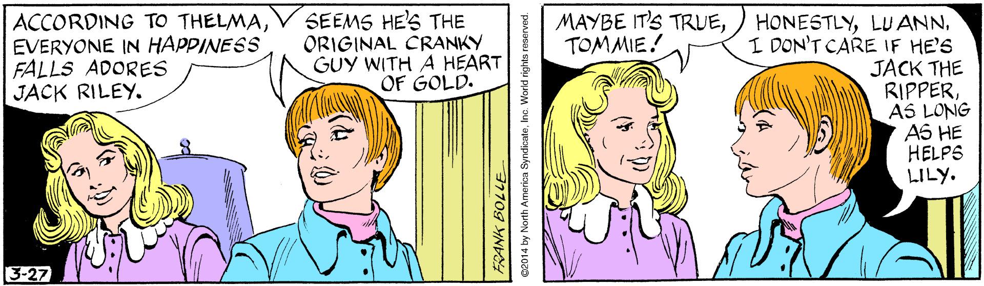 Mouth OCR: ACCORDING TO THELMAEVERYONE IN HAPPINESS FALLS ADORES JACK RILEY. SEEMS HE'S THE ORIGINAL CRANKY GUY WITH A HEART OF GOLD. MAYBE IT'S TRUETOMMIE! HONESTLYI DON'T CARE IF HE'S JACK THE RIPPERAS LONG A6 HE HELPS LILY. 3-27 FRANK BOLLE 2014 by North America SyndicateInc. World rights reserved. ACCORDING TO THELMAEVERYONE IN HAPPINESS FALLS ADORES JACK RILEY. SEEMS HE'S THE ORIGINAL CRANKY GUY WITH A HEART OF GOLD. MAYBE IT'S TRUETOMMIE! HONESTLYLU ANNI DON'T CARE IF HE'S JACK THE RIPPERAS LONG A6 HE HELPS LILY. 3-27 FRANK BOLLE 2014 by North America SyndicateInc. World rights reserved.