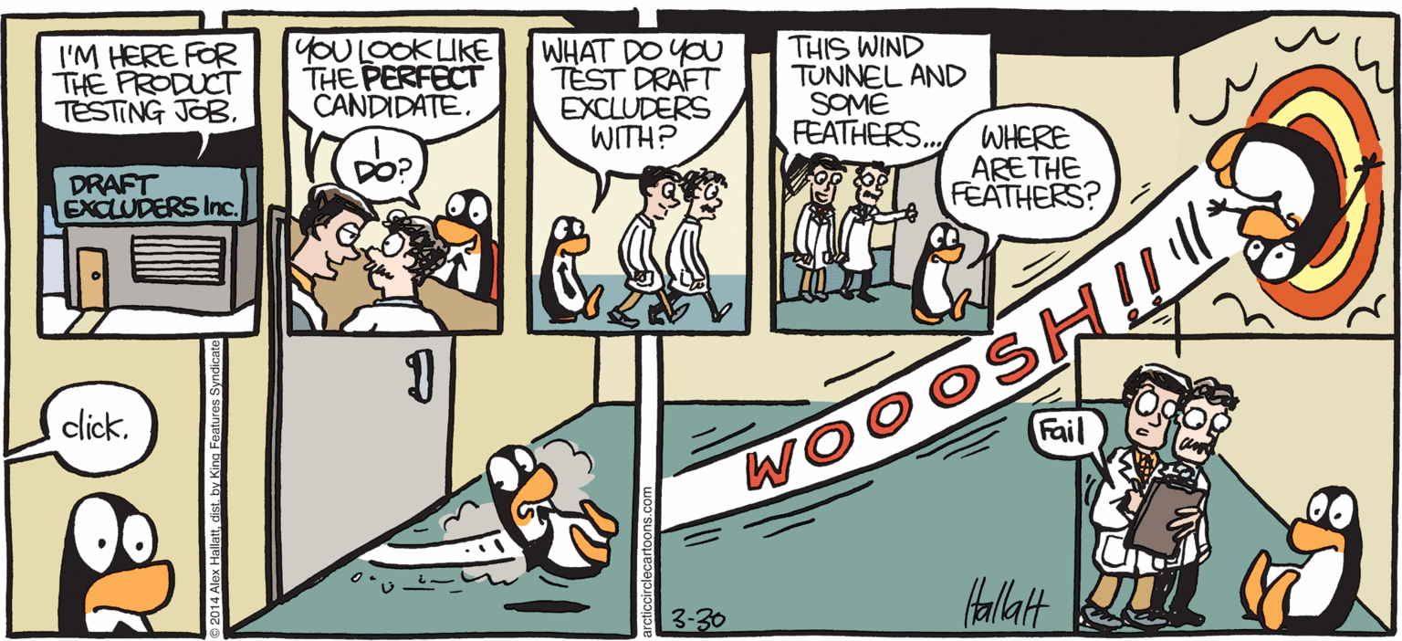 Illustration OCR: ARGTIC GRAE I'M HERE FOR THE PRODUCT TESTING JOB. YOULOOKUKE THE PERFECT CANDIDATE. WHAT DO YOU TEST DRAFT EXCLUDERS WITH? THIS WIND TUNNEL AND SOME FEATHERS. DRAFT EXCLUDERS Inc. WHERE ARE THE FEATHERS? click. Fail BY ALEX HALLATT 3-30 ARGTIC GRAE I'M HERE FOR THE PRODUCT TESTING JOB. YOULOOKUKE THE PERFECT CANDIDATE. WHAT DO YOU TEST DRAFT EXCLUDERS WITH? THIS WIND TUNNEL AND SOME FEATHERS. DRAFT EXCLUDERS Inc. WHERE ARE THE FEATHERS? click. Fail BY ALEX HALLATT 3-30