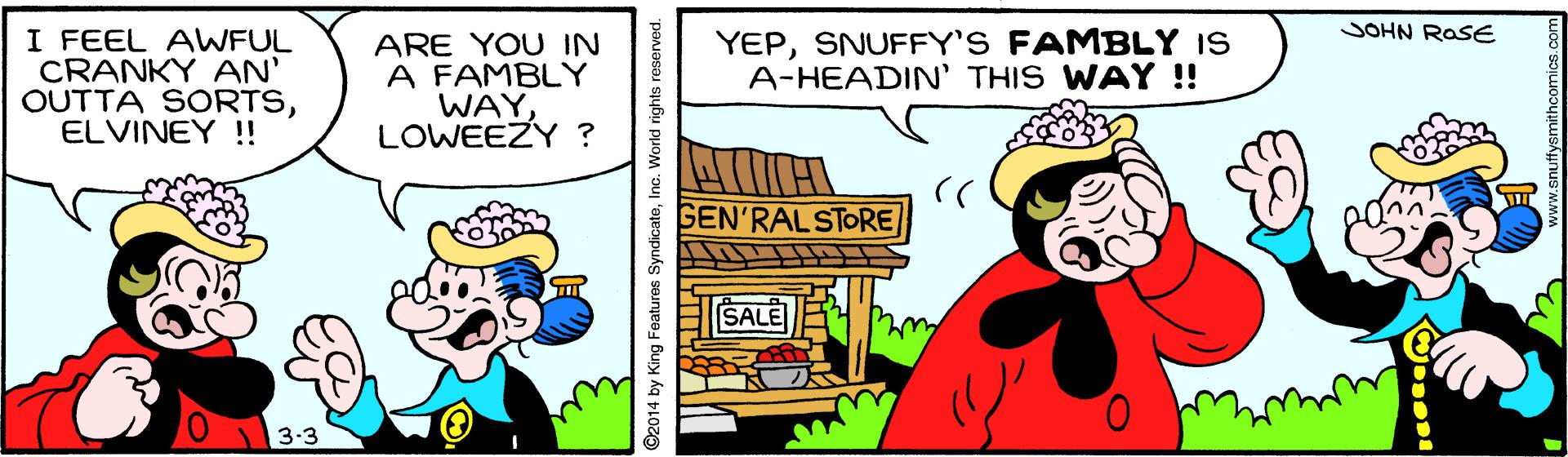 Humour OCR: JOHN ROSE I FEEL AWFUL CRANKY AN' OUTTA SORTSELVINEY !! ARE YOU IN A FAMBLY WAYLOWEEZY ? YEPSNUFFY'S FAMBLY IS A-HEADIN' THIS WAY !! GEN'RALSTORE SALE 3-3 ©2014 by King Features SyndicateInc. World rights reserved. JOHN ROSE I FEEL AWFUL CRANKY AN' OUTTA SORTSELVINEY !! ARE YOU IN A FAMBLY WAYLOWEEZY ? YEPSNUFFY'S FAMBLY IS A-HEADIN' THIS WAY !! GEN'RALSTORE SALE 3-3 ©2014 by King Features SyndicateInc. World rights reserved.