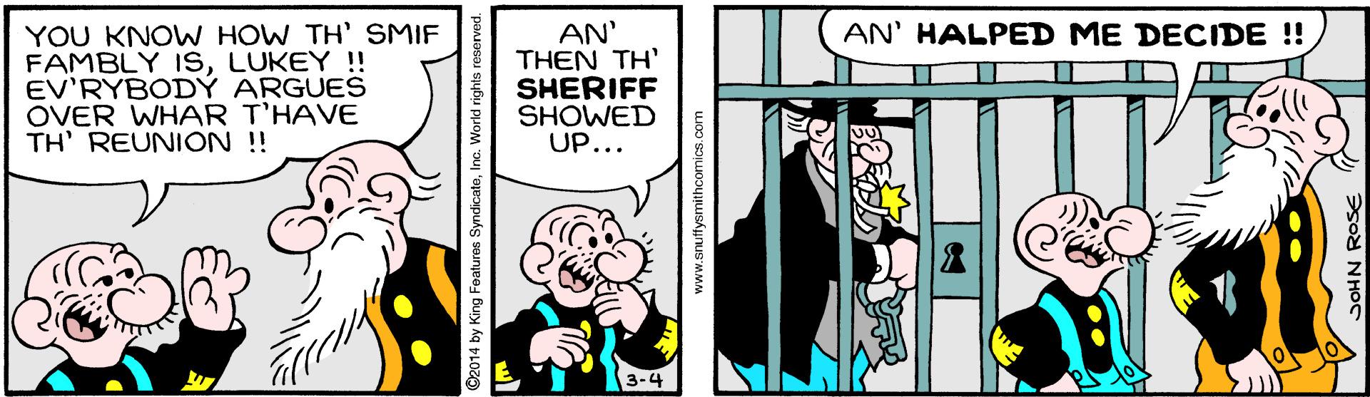 Happy OCR: YOU KNOW HOW TH SMIF FAMBLY ISLUKEY !! EV'RYBODÝ ARGUES OVER WHAR T'HAVE TH' REUNION ! AN' HALPED ME DECIDE ! AN' THEN TH' SHERIFF SHOWED UP... ©2014 by King Features SyndicateInc. World rights reserved. www.snuffysmithcomics.com YOU KNOW HOW TH SMIF FAMBLY ISLUKEY !! EV'RYBODÝ ARGUES OVER WHAR T'HAVE TH' REUNION ! AN' HALPED ME DECIDE ! AN' THEN TH' SHERIFF SHOWED UP... ©2014 by King Features SyndicateInc. World rights reserved. www.snuffysmithcomics.com