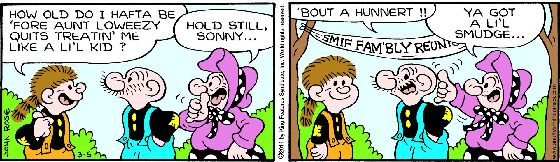 Font OCR: 'BOUT A HUNNERT !! HOW OLD DO I HAFTA BE 'FORE AUNT LOWEEZY QUITS TREATIN' ME LIKE A LI'L KID ? YA GOT A LI'L SMUDGE... HOLD STILLSONNY... SMIF FAM'BLY REUNT ©2014 by King Features SyndicateInc. World rights rese www.snuffysmithcomics.co 'BOUT A HUNNERT !! HOW OLD DO I HAFTA BE 'FORE AUNT LOWEEZY QUITS TREATIN' ME LIKE A LI'L KID ? YA GOT A LI'L SMUDGE... HOLD STILLSONNY... SMIF FAM'BLY REUNT ©2014 by King Features SyndicateInc. World rights rese www.snuffysmithcomics.co