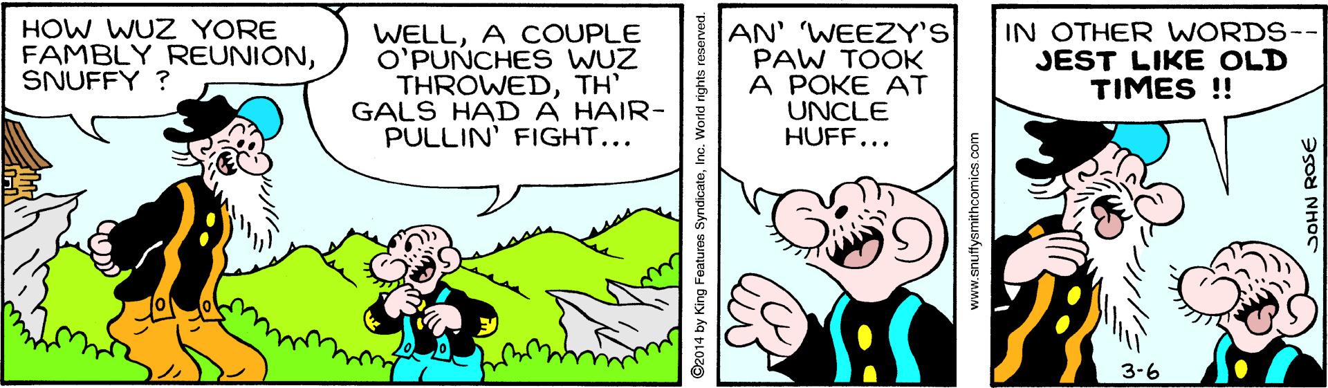 Rectangle OCR: HOW WUZ YORE FAMBLY REUNIONSNUFFY ? WELLA COUPLE O'PUNCHES WUZ THROWEDTH' GALS HAD A HAIR- PULLIN' FIGHT... AN' WEEZY'S PAW TOOK A POKE AT UNCLE HUFF... IN OTHER WORDS- JEST LIKE OLD TIMES !! 3-6 ©2014 by King Features Syndicate www.snuffysmithcomics.com HOW WUZ YORE FAMBLY REUNIONSNUFFY ? WELLA COUPLE O'PUNCHES WUZ THROWEDTH' GALS HAD A HAIR- PULLIN' FIGHT... AN' WEEZY'S PAW TOOK A POKE AT UNCLE HUFF... IN OTHER WORDS- JEST LIKE OLD TIMES !! 3-6 ©2014 by King Features Syndicate www.snuffysmithcomics.com