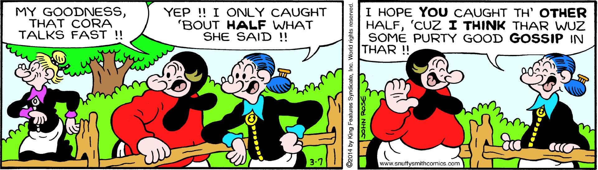 Line OCR: MY GOODNESSTHAT CORA TALKS FAST !! YEP !! I ONLY CAUGHT 'BOUT HALF WHAT SHE SAID !! I HOPE YOU CAUGHT TH' OTHER HALF'CUZ I THINK THAR WUZ SOME PURTY GOOD GOSSIP IN THAR !! www.snuffysmithcomics.com ©2014 by King Features SyndicateInc. MY GOODNESSTHAT CORA TALKS FAST !! YEP !! I ONLY CAUGHT 'BOUT HALF WHAT SHE SAID !! I HOPE YOU CAUGHT TH' OTHER HALF'CUZ I THINK THAR WUZ SOME PURTY GOOD GOSSIP IN THAR !! www.snuffysmithcomics.com ©2014 by King Features Syndicate