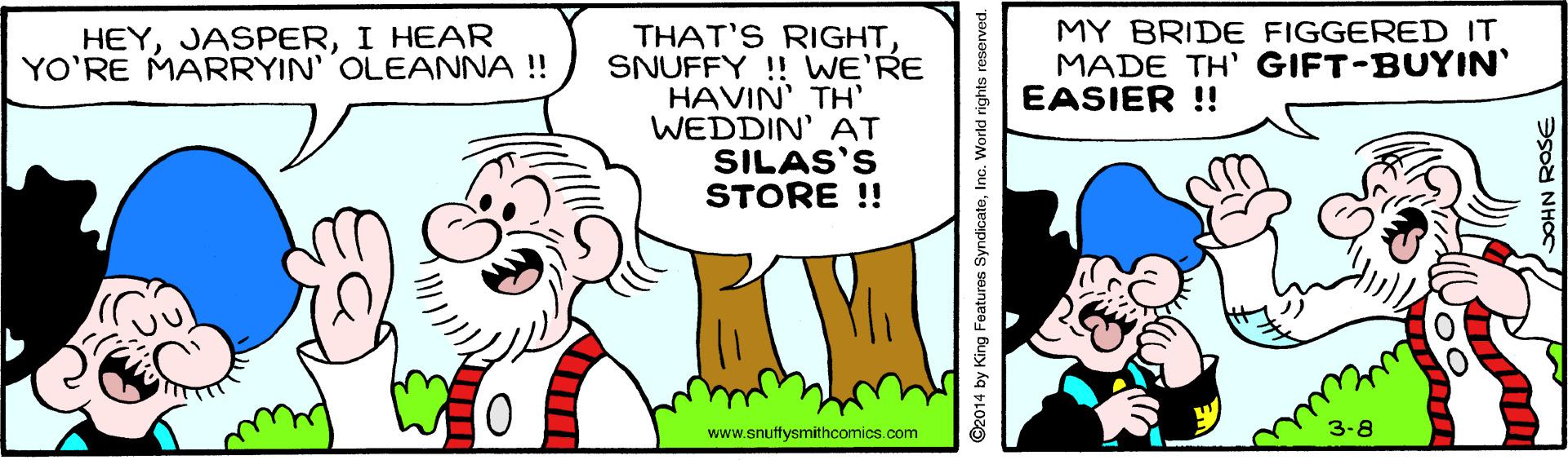 Font OCR: HEYI HEAR YO'RE MARRYIN' OLEANNA !! MY BRIDE FIGGERED IT MADE TH' GIFT-BUYIN' EASIER ! THAT'S RIGHTSNUFFY !! WE'RE HAVIN' TH' WEDDIN' AT SILAS'S STORE !! 3-8 www.snuffysmithcomics.com ©2014 by King Features SyndicateInc. World rights re OHN ROSE HEYI HEAR YO'RE MARRYIN' OLEANNA !! MY BRIDE FIGGERED IT MADE TH' GIFT-BUYIN' EASIER ! THAT'S RIGHTSNUFFY !! WE'RE HAVIN' TH' WEDDIN' AT SILAS'S STORE !! 3-8 www.snuffysmithcomics.com ©2014 by King Features SyndicateInc. World rights re OHN ROSE