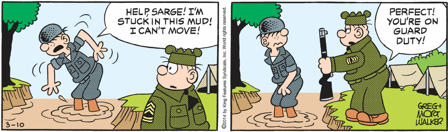 Adaptation OCR: HELP SARGE! I'M STUCK IN THIS MUD! I CAN'T MOVE! PERFECT! YOU'RE ON GUARD DUTY! GREG+ 3-10 WALKER 2014 by King Features SyndicateInc. World rights reserved. HELP SARGE! I'M STUCK IN THIS MUD! I CAN'T MOVE! PERFECT! YOU'RE ON GUARD DUTY! GREG+ 3-10 WALKER 2014 by King Features SyndicateInc. World rights reserved.