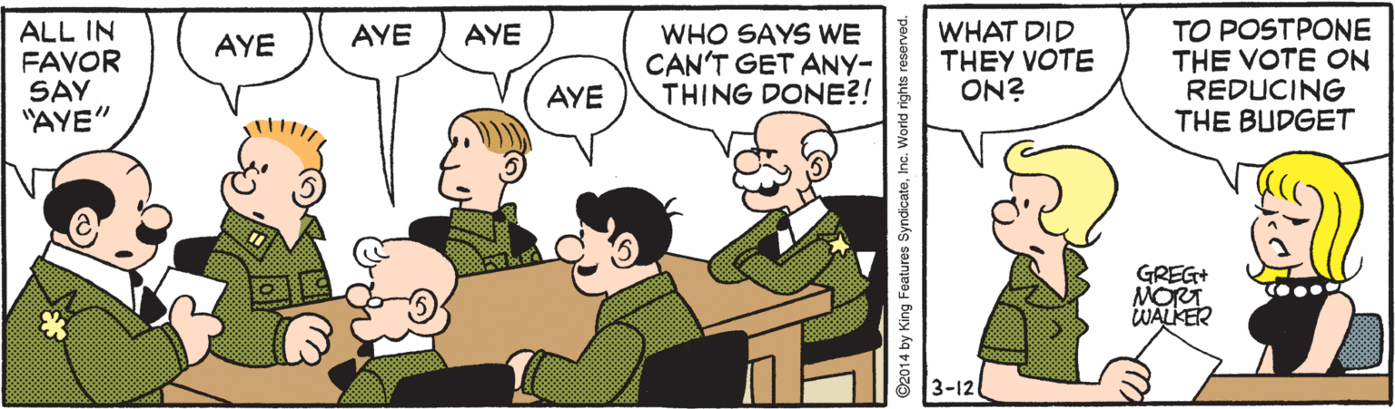 Interaction OCR: ALL IN FAVOR SAY "AYE" WHAT DID THEY VOTE ON? TO POSTPONE THE VOTE ON REDUCING THE BUDGET AYE WHO SAYS WE CAN'T GET ANY- THING DONE?! AYE AYE AYE GREG+ MORT WALKER 3-12 2014 by King Features SyndicateInc. World rights reserved. ALL IN FAVOR SAY "AYE" WHAT DID THEY VOTE ON? TO POSTPONE THE VOTE ON REDUCING THE BUDGET AYE WHO SAYS WE CAN'T GET ANY- THING DONE?! AYE AYE AYE GREG+ MORT WALKER 3-12 2014 by King Features SyndicateInc. World rights reserved.