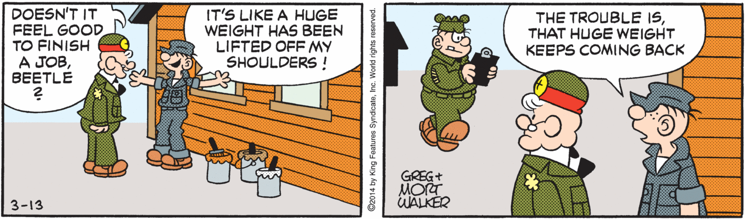 Illustration OCR: DOESN'T IT FEEL GOOD TO FINISH A JOBBEETLE IT'S LIKE A HUGE WEIGHT HAS BEEN LIFTED OFF MY SHOULDERS! THE TROUBLE ISTHAT HUGE WEIGHT KEEPS COMING BACK MORT WALKER 3-13 ©2014 by King Features SyndicateInc. World rights reserved. DOESN'T IT FEEL GOOD TO FINISH A JOBBEETLE IT'S LIKE A HUGE WEIGHT HAS BEEN LIFTED OFF MY SHOULDERS! THE TROUBLE ISTHAT HUGE WEIGHT KEEPS COMING BACK MORT WALKER 3-13 ©2014 by King Features SyndicateInc. World rights reserved.