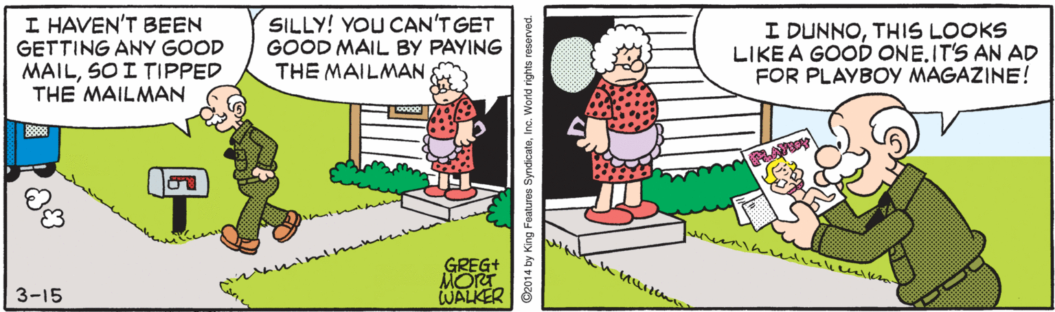 Electronic device OCR: I HAVEN'T BEEN GETTING ANY GOOD MAILSO I TIPPED THE MAILMAN SILLY! YOU CAN'T GET GOOD MAIL BY PAYING THE MAILMAN I DUNNOTHIS LOOKS LIKE A GOOD ONE.IT'S AN AD FOR PLAYBOY MAGAZINE! GREG+ MORT WALKER 3-15 ©2014 by King Features SyndicateInc. World rights reserved. I HAVEN'T BEEN GETTING ANY GOOD MAILSO I TIPPED THE MAILMAN SILLY! YOU CAN'T GET GOOD MAIL BY PAYING THE MAILMAN I DUNNOTHIS LOOKS LIKE A GOOD ONE.IT'S AN AD FOR PLAYBOY MAGAZINE! GREG+ MORT WALKER 3-15 ©2014 by King Features SyndicateInc. World rights reserved.