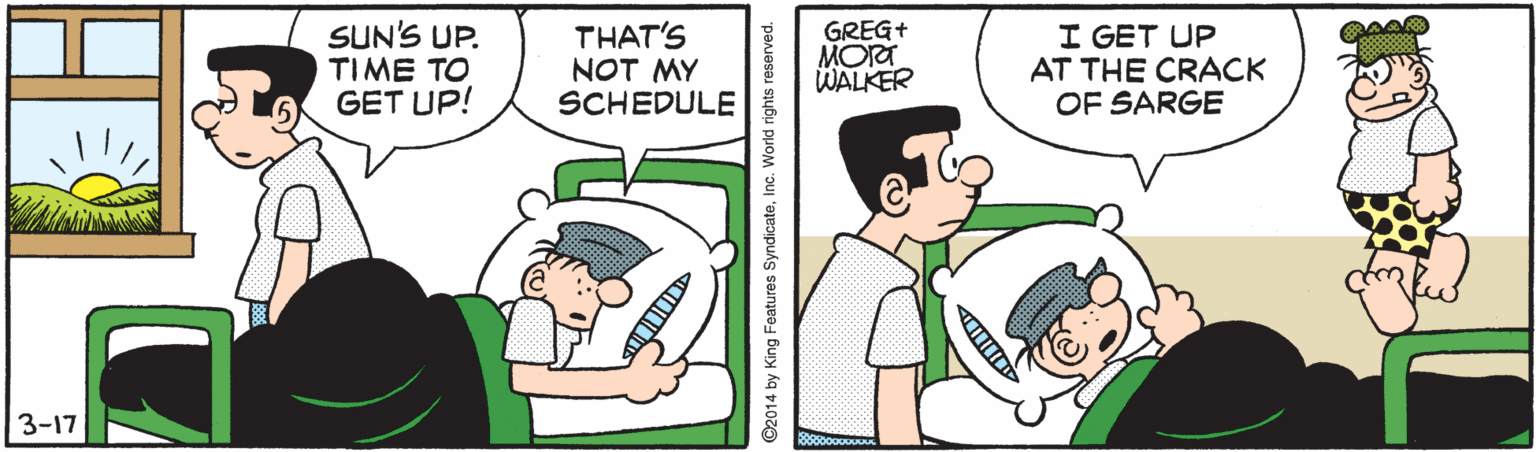 Humour OCR: SUN'S UP. TIME TO GET UP! THAT'S NOT MY SCHEDULE GREG+ MORT WALKER I GET UP AT THE CRACK OF SARGE 3-17 ©2014 by King Features SyndicateInc. World rights reserved. SUN'S UP. TIME TO GET UP! THAT'S NOT MY SCHEDULE GREG+ MORT WALKER I GET UP AT THE CRACK OF SARGE 3-17 ©2014 by King Features SyndicateInc. World rights reserved.