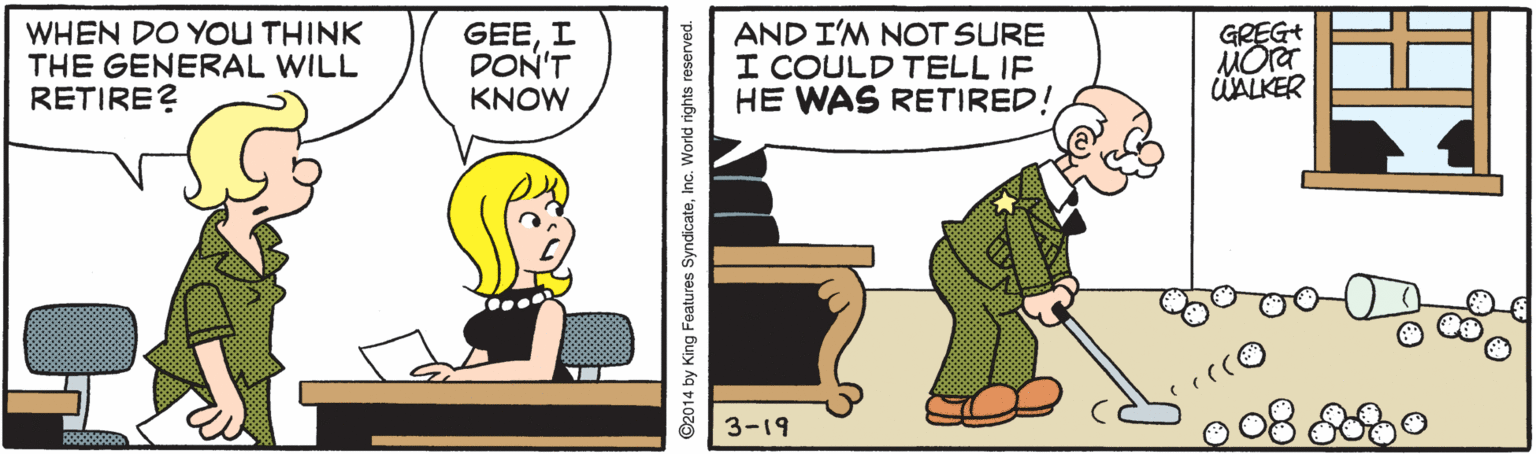 Font OCR: WHEN DO YOU THINK THE GENERAL WILL RETIRE? GEEI DON'T KNOW AND I'M NOT SURE I COULD TELL IF HE WAS RETIRED! GREG+ MOr UALKER 3-19 ©2014 by King Features SyndicateInc. World rights reserved. WHEN DO YOU THINK THE GENERAL WILL RETIRE? GEEI DON'T KNOW AND I'M NOT SURE I COULD TELL IF HE WAS RETIRED! GREG+ MOr UALKER 3-19 ©2014 by King Features SyndicateInc. World rights reserved.