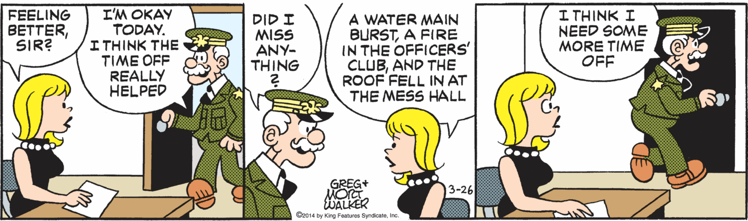 Illustration OCR: I'M OKAY TODAY. I THINK THE TIME OFF REALLY HELPED I THINK I NEED SOME MORE TIME OFF FEELING BETTERSIR? DID I MISS ANY- THING A WATER MAIN BURSTA FIRE IN THE OFFICERS' CLUBAND THE ROOF FELL IN AT THE MESS HALL GREG+ MOrT WALKER O2014 by King Foatures SyndicateIn. 3-26 I'M OKAY TODAY. I THINK THE TIME OFF REALLY HELPED I THINK I NEED SOME MORE TIME OFF FEELING BETTERSIR? DID I MISS ANY- THING A WATER MAIN BURSTA FIRE IN THE OFFICERS' CLUBAND THE ROOF FELL IN AT THE MESS HALL GREG+ MOrT WALKER O2014 by King Foatures SyndicateIn. 3-26