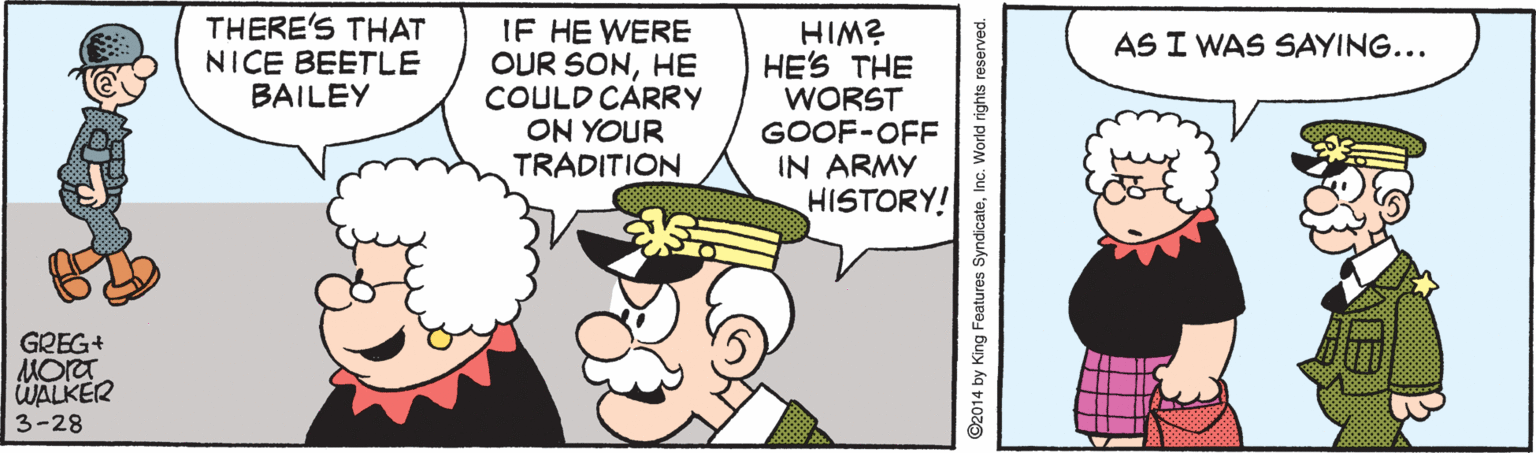 Fictional character OCR: THERE'S THAT NICE BEETLE BAILEY IF HE WERE OUR SONHE COULD CARRY ON YOUR TRADITION HIM? HE'S THE WORST GOOF-OFF IN ARMY HISTORY! AS I WAS SAYING... GREG+ Mora WALKER 3-28 ©2014 by King Features SyndicateInc. World rights reserved. THERE'S THAT NICE BEETLE BAILEY IF HE WERE OUR SONHE COULD CARRY ON YOUR TRADITION HIM? HE'S THE WORST GOOF-OFF IN ARMY HISTORY! AS I WAS SAYING... GREG+ Mora WALKER 3-28 ©2014 by King Features SyndicateInc. World rights reserved.