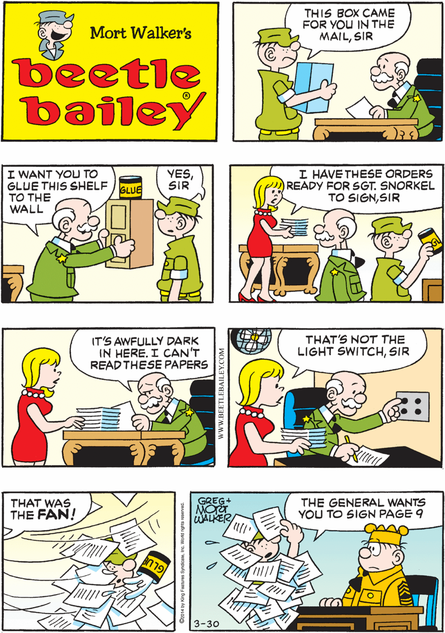 Parallel OCR: THIS BOX CAME FOR YOU IN THE MAILSIR GOODIT'S THAT WALL SHELE I ORDERED! Mort Walker's beetle bailey I WANT YOU TO GLUE THIS SHELF TO THE WALL I HAVE THESE ORDERS READY FOR SGT. SNORKEL TO SIGNSIR YESSIR IT'S AWFULLY DARK IN HERE. I CAN'T READ THESE PAPERS GLUE GREG+ THAT'S NOT THE LIGHT SWITCHSIR THAT WAS THE FAN! THE GENERAL WANTS YOU TO SIGN PAGE 9 WALKER 3-30 www.BEETLEBAILEY.COM THIS BOX CAME FOR YOU IN THE MAILSIR GOODIT'S THAT WALL SHELE I ORDERED! Mort Walker's beetle bailey I WANT YOU TO GLUE THIS SHELF TO THE WALL I HAVE THESE ORDERS READY FOR SGT. SNORKEL TO SIGNSIR YESSIR IT'S AWFULLY DARK IN HERE. I CAN'T READ THESE PAPERS GLUE GREG+ THAT'S NOT THE LIGHT SWITCHSIR THAT WAS THE FAN! THE GENERAL WANTS YOU TO SIGN PAGE 9 WALKER 3-30 www.BEETLEBAILEY.COM
