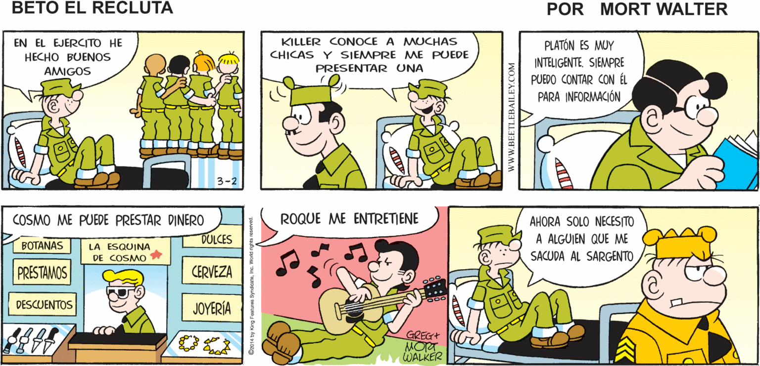 Organism OCR: S. DIENTE-FRIO ES UN ¿RECIBISTE UN PAQUETE DE TU MAMÁ? ¿QUIERES UNA Mort Walker's BUEN AMIGO GALLETA? beto eI recluta EN EL EJERCITO HE HECHO BUENOS PLATÓN ES MUY INTELIGENTESIEMPRE PUEDO CONTAR CON ÉL PARA INFORMACIÓN KILLER CONOCE A MUCHAS CHICAS Y SIEMPRE MAE PUEDE AMIGOS PRESENTAR UNA COSMO ME PUEDE PRESTAR DINER0 ROQUE ME ENTRETIENE AHORA SOLO NECESITO A ALGUIEN QUE ME SACUDA AL SARGENTO DULCES BOTANAS LA ESQUINA DE COSMO PRESTAMOS CERVEZA DESCUENTOS JOYERÍA GREG+ MORT WALKER www.BEETLEBAILEY.COM S. DIENTE-FRIO ES UN ¿RECIBISTE UN PAQUETE DE TU MAMÁ? ¿QUIERES UNA Mort Walker's BUEN AMIGO GALLETA? beto eI recluta EN EL EJERCITO HE HECHO BUENOS PLATÓN ES MUY INTELIGENTESIEMPRE PUEDO CONTAR CON ÉL PARA INFORMACIÓN KILLER CONOCE A MUCHAS CHICAS Y SIEMPRE MAE PUEDE AMIGOS PRESENTAR UNA COSMO ME PUEDE PRESTAR DINER0 ROQUE ME ENTRETIENE AHORA SOLO NECESITO A ALGUIEN QUE ME SACUDA AL SARGENTO DULCES BOTANAS LA ESQUINA DE COSMO PRESTAMOS CERVEZA DESCUENTOS JOYERÍA GREG+ MORT WALKER www.BEETLEBAILEY.COM