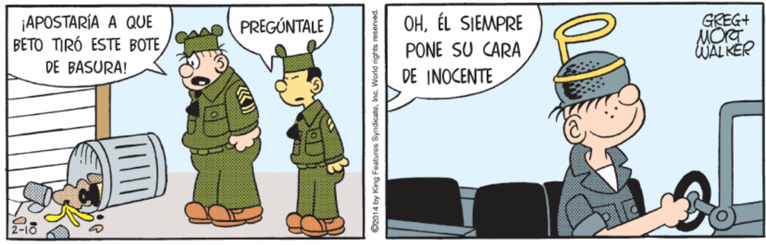 People OCR: OHÉL SIEMPRE ¡APOSTARÍA A QUE BETO TIRÓ ESTE BOTE DE BASURA! GREG+ MOT WAL KER PREGÚNTALE PONE SU CARA DE INOCENTE @2014 by King Features SyndicateInc. Warld rights reserved. OHÉL SIEMPRE ¡APOSTARÍA A QUE BETO TIRÓ ESTE BOTE DE BASURA! GREG+ MOT WAL KER PREGÚNTALE PONE SU CARA DE INOCENTE @2014 by King Features SyndicateInc. Warld rights reserved.