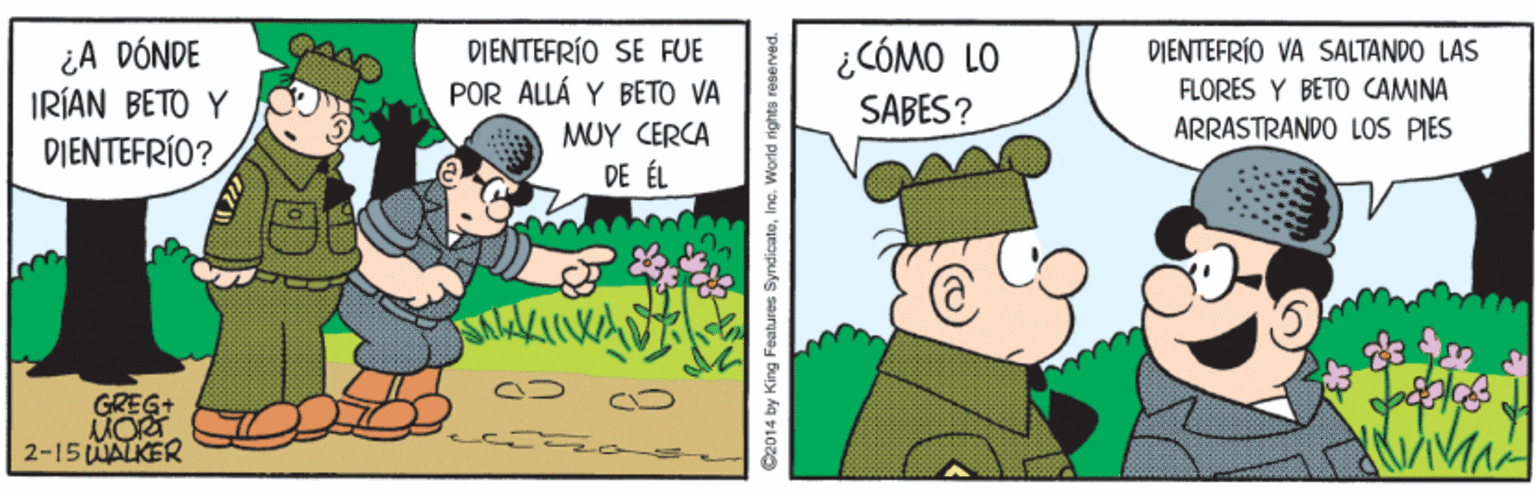 Pleased OCR: OYY ¿A DÓNDE IRÍAN BETO Y DIENTEFRÍO SE FUE POR ALLÁ Y BETO VA ¿CÓMO LO SABES? PIENTEFRÍO VA SALTANDO LAS FLORES Y BETO CAMINA ARRASTRANDO LOS PIES DIENTEFRÍO? MUY CERCA DE ÉL 2-15 UALKER C2014 by King Features SyndicateInc. World rights re OYY ¿A DÓNDE IRÍAN BETO Y DIENTEFRÍO SE FUE POR ALLÁ Y BETO VA ¿CÓMO LO SABES? PIENTEFRÍO VA SALTANDO LAS FLORES Y BETO CAMINA ARRASTRANDO LOS PIES DIENTEFRÍO? MUY CERCA DE ÉL 2-15 UALKER C2014 by King Features SyndicateInc. World rights re