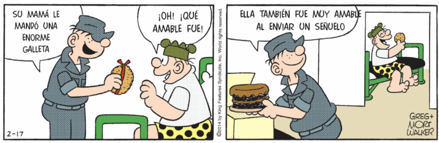 Food group OCR: SU MAMÁ LE MANDÓ UNA ¡OH! ¡QUÉ AMABLE FUE! ELLA TAMBIÉN FUE MUY AMABLE AL ENVIAR UN SENUELO ENORME GALLETA GREG+ MORT WALKER 2-17 14 by King Featuras SyndicateInc. World rights reservec SU MAMÁ LE MANDÓ UNA ¡OH! ¡QUÉ AMABLE FUE! ELLA TAMBIÉN FUE MUY AMABLE AL ENVIAR UN SENUELO ENORME GALLETA GREG+ MORT WALKER 2-17 14 by King Featuras SyndicateInc. World rights reservec