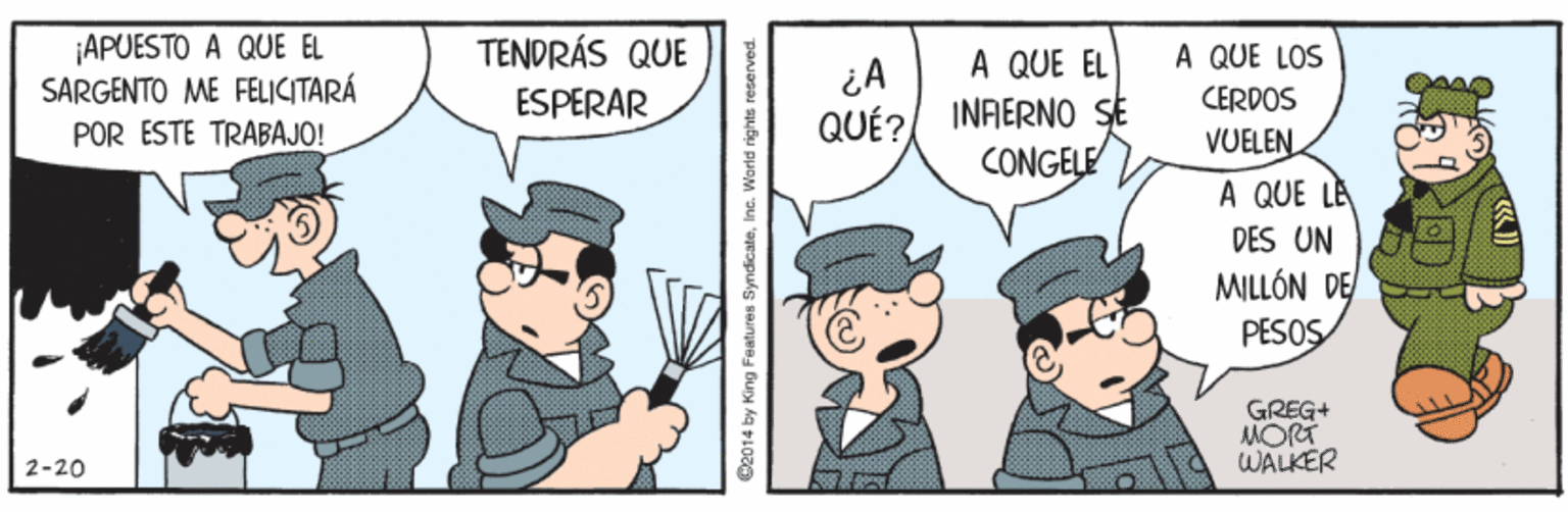 Adaptation OCR: APUESTO A QUE EL SARGENTO ME FELICITARÁ POR ESTE TRABAJO! TENDRÁS QUE A QUE LOS A QUE EL INRERNO SE CONGELE ESPERAR CERDOS QUÉ? VUELEN A QUE LE DES UN MILLÓN DE PESOS GREG+ MORT WALKER 2-20 2014 by King Features SyndicateInc. World rights reserved. APUESTO A QUE EL SARGENTO ME FELICITARÁ POR ESTE TRABAJO! TENDRÁS QUE A QUE LOS A QUE EL INRERNO SE CONGELE ESPERAR CERDOS QUÉ? VUELEN A QUE LE DES UN MILLÓN DE PESOS GREG+ MORT WALKER 2-20 2014 by King Features SyndicateInc. World rights reserved.