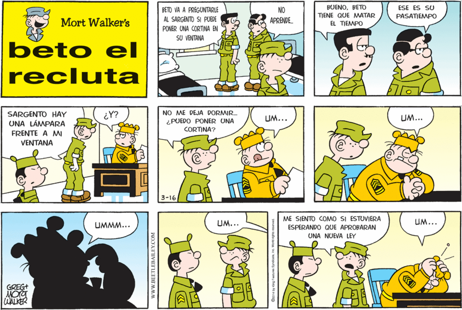 Organism OCR: BUENOBETO ESE ES SU BETO VA A PREGUNTARLE AL SARGENTO SI PUEDE NO APRENDE. TIENE QUE MMATAR PASATIEMPO Mort Walker's EL TJEMPO PONER UNA CORTINA EN SU VENTANA beto el recluta SARGENTO HAY ¿Y? NO ME DEJA DORMIR. UM... UM... UNA LÁMPARA ¿PUEDO PONER UNA CORTINA? FRENTE A M VENTANA 3-16 ME SIENTO COMO SI ESTUVIERA UMMM... UM... UM... ESPERANDO QUE APROBARAN UNA NUEVA LEY GREG+ WALKER wwW.BEETLEBAILEY.COM BUENOBETO ESE ES SU BETO VA A PREGUNTARLE AL SARGENTO SI PUEDE NO APRENDE. TIENE QUE MMATAR PASATIEMPO Mort Walker's EL TJEMPO PONER UNA CORTINA EN SU VENTANA beto el recluta SARGENTO HAY ¿Y? NO ME DEJA DORMIR. UM... UM... UNA LÁMPARA ¿PUEDO PONER UNA CORTINA? FRENTE A M VENTANA 3-16 ME SIENTO COMO SI ESTUVIERA UMMM... UM... UM... ESPERANDO QUE APROBARAN UNA NUEVA LEY GREG+ WALKER wwW.BEETLEBAILEY.COM