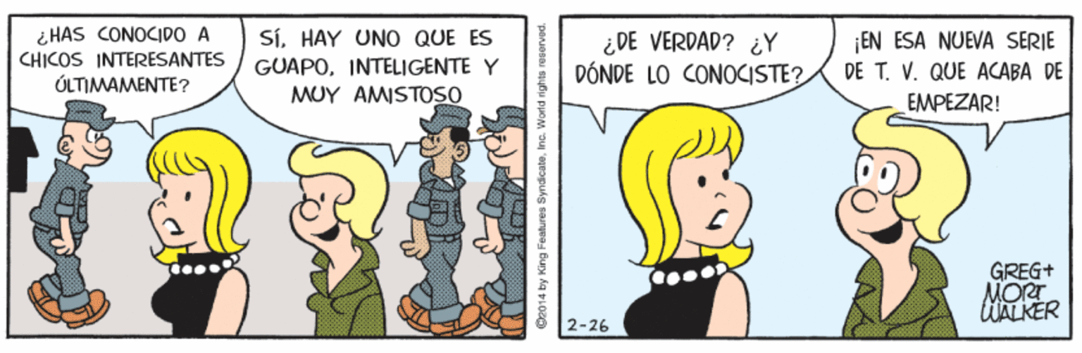 Interaction OCR: ¿ HAS CONOCIDO A CHICOS INTERESANTES ÚLTIMAMENTE? SíHAY UNO QUE ES GUAPOINTELIGENTE Y MUY AMISTOSO ¿DE VERDAD? ¿Y DÓNDE LO CONOCISTE? ¡EN ESA NUEVA SERIE DE T. V. QUE ACABA DE EMPEZAR! GREG+ MORT lWALKER 2-26 C2014 by King Features SyndicateIne. ¿ HAS CONOCIDO A CHICOS INTERESANTES ÚLTIMAMENTE? SíHAY UNO QUE ES GUAPOINTELIGENTE Y MUY AMISTOSO ¿DE VERDAD? ¿Y DÓNDE LO CONOCISTE? ¡EN ESA NUEVA SERIE DE T. V. QUE ACABA DE EMPEZAR! GREG+ MORT lWALKER 2-26 C2014 by King Features Syndicate