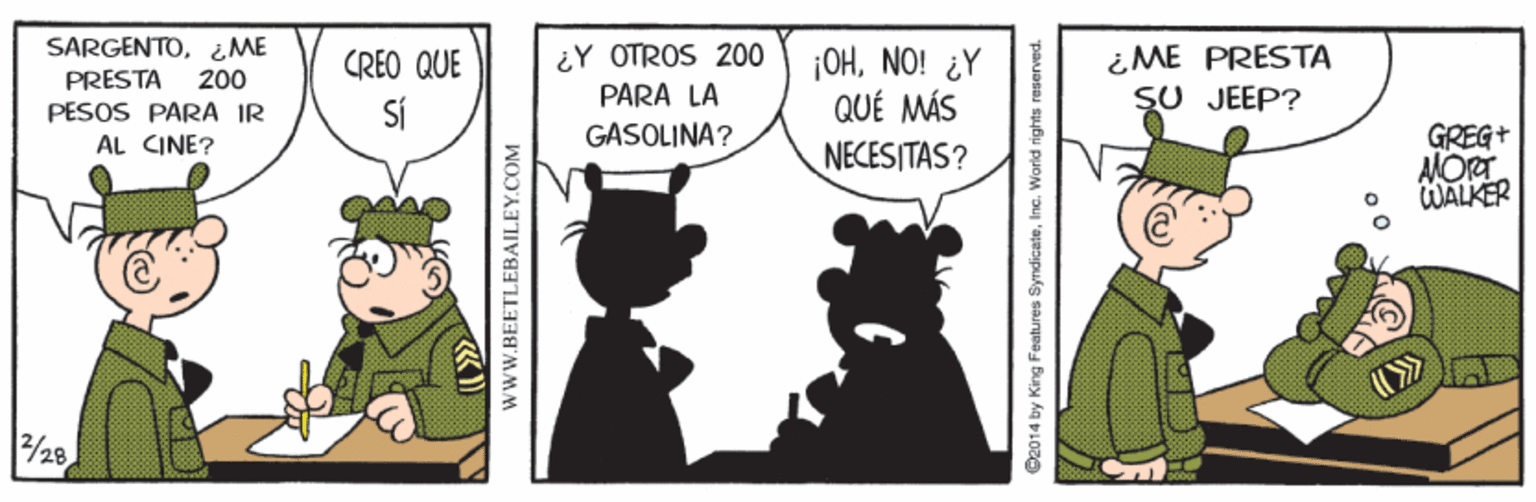 Fictional character OCR: SARGENTO¿ME ¿ME PRESTA SU JEEP? ¿Y OTROS 200 ¡OHNO! ¿Y QUÉ MÁS NECESITAS? CREO QUE PRESTA 200 PARA LA PESOS PARA IR GASOLINA? GREG+ AMORT WALKER AL CINE? 28 wwW.BEETLEBAILEY.COM ©2014 by King Features SyndiceteIne. World rights reserved. SARGENTO¿ME ¿ME PRESTA SU JEEP? ¿Y OTROS 200 ¡OHNO! ¿Y QUÉ MÁS NECESITAS? CREO QUE PRESTA 200 PARA LA PESOS PARA IR GASOLINA? GREG+ AMORT WALKER AL CINE? 28 wwW.BEETLEBAILEY.COM ©2014 by King Features SyndiceteIne. World rights reserved.