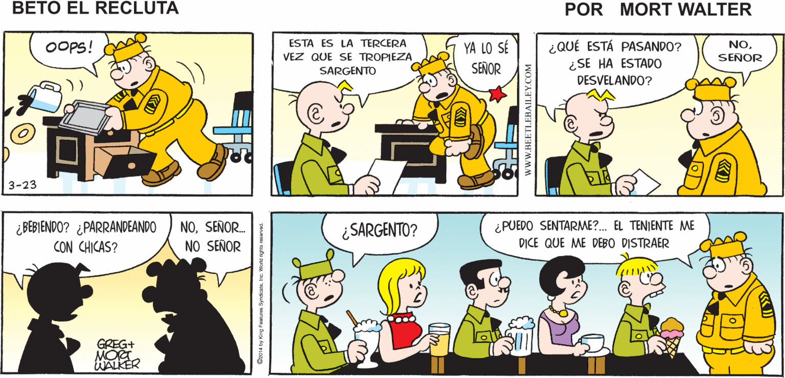 Human OCR: ¡OTRA VEZ! OUCH! Mort Walker's beto el recluta OOPS! ESTA ES LA TERCERA YA LO SÉ SEÑOR ¿QUÉ ESTÁ PASANDO? ¿SE HA ESTADO DESVELANDO? NOSENOR VEZ QUE SE TROPIEZA SARGENTO amo 3-23 ¿ BEBIENDO? ¿ PARRANDEANDO CON CHICAS? NOSEÑOR. NO SEÑOR ¿SARGENTO? ¿PUEDO SENTARME?. EL TENJENTE ME D?CE QUE ME DEBO DISTRAER GREG+ MOA WALKER guis arve Bu ka PLOO ww.BEETLEBAILEY.COM ¡OTRA VEZ! OUCH! Mort Walker's beto el recluta OOPS! ESTA ES LA TERCERA YA LO SÉ SEÑOR ¿QUÉ ESTÁ PASANDO? ¿SE HA ESTADO DESVELANDO? NOSENOR VEZ QUE SE TROPIEZA SARGENTO amo 3-23 ¿ BEBIENDO? ¿ PARRANDEANDO CON CHICAS? NOSEÑOR. NO SEÑOR ¿SARGENTO? ¿PUEDO SENTARME?. EL TENJENTE ME D?CE QUE ME DEBO DISTRAER GREG+ MOA WALKER guis arve Bu ka PLOO ww.BEETLEBAILEY.COM
