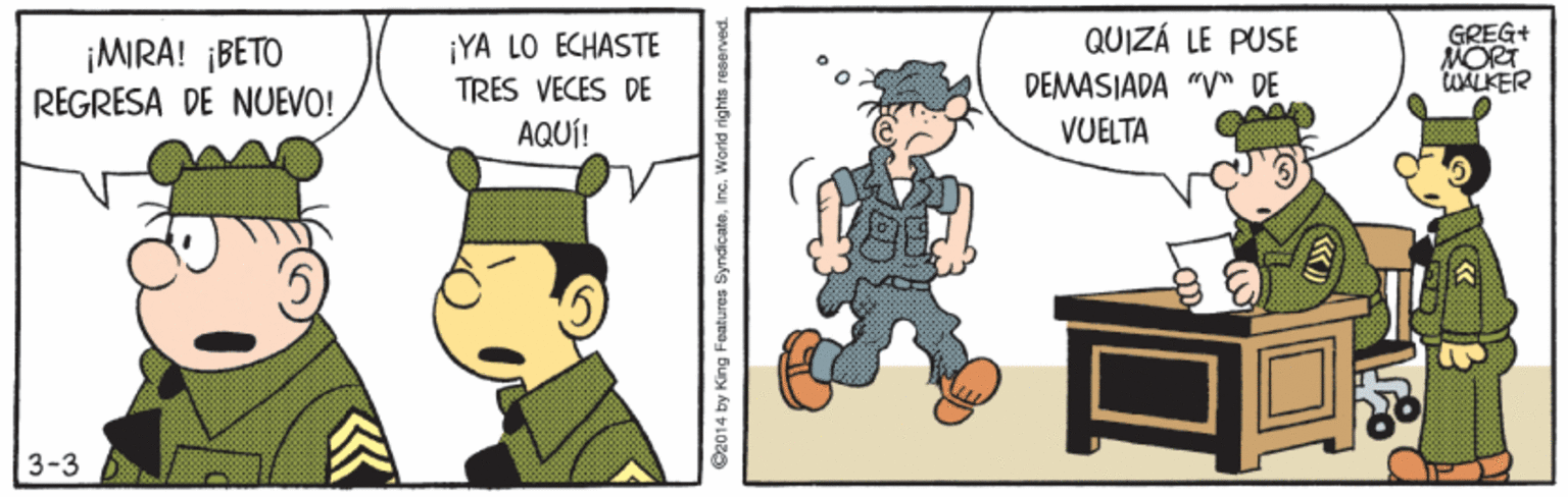 Conversation OCR: ¡MIRA! ¡BETO REGRESA DE NUEVO! ¡YA LO ECHASTE TRES VECES DE QUIZÁ LE PUSE DEMASIADA "V" DE VUELTA GREG+ MORT tUALKER AQUÍ! 3-3 @2014 by King Features SyndicateIinc. World rights reserved. ¡MIRA! ¡BETO REGRESA DE NUEVO! ¡YA LO ECHASTE TRES VECES DE QUIZÁ LE PUSE DEMASIADA "V" DE VUELTA GREG+ MORT tUALKER AQUÍ! 3-3 @2014 by King Features SyndicateIinc. World rights reserved.