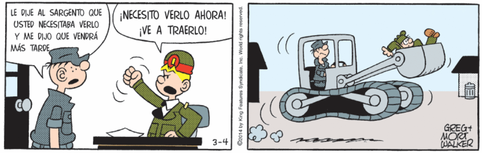 Fictional character OCR: LE DIJE AL SARGENTO QUE ¡NECESITO VERLO AHORA! ¡VE A TRAERLO! USTED NECESITABA VERLO Y ME DIJO QUE VENDRÁ MÁS TARDEGREG+ MORT WALKER 3-4 ©2014 by King Features SyndicateIne. World rights reserved. LE DIJE AL SARGENTO QUE ¡NECESITO VERLO AHORA! ¡VE A TRAERLO! USTED NECESITABA VERLO Y ME DIJO QUE VENDRÁ MÁS TARDEGREG+ MORT WALKER 3-4 ©2014 by King Features SyndicateIne. World rights reserved.