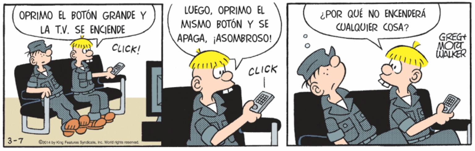 Fictional character OCR: LUEGOOPRIMO EL MISMO BOTÓN Y SE APAGA¡ASOMBROSO! ¿POR QUÉ NO ENCENDERÁ CUALQUIER COSA? OPRIMO EL BOTÓN GRANDE Y LA T.V. SE ENCIENDE GREG+ MORT WALKER CLICK! CLICK 3-7 Co14 by King Featuros SyndicaleIne. Word ights reserod. LUEGOOPRIMO EL MISMO BOTÓN Y SE APAGA¡ASOMBROSO! ¿POR QUÉ NO ENCENDERÁ CUALQUIER COSA? OPRIMO EL BOTÓN GRANDE Y LA T.V. SE ENCIENDE GREG+ MORT WALKER CLICK! CLICK 3-7 Co14 by King Featuros SyndicaleIne. Word ights reserod.