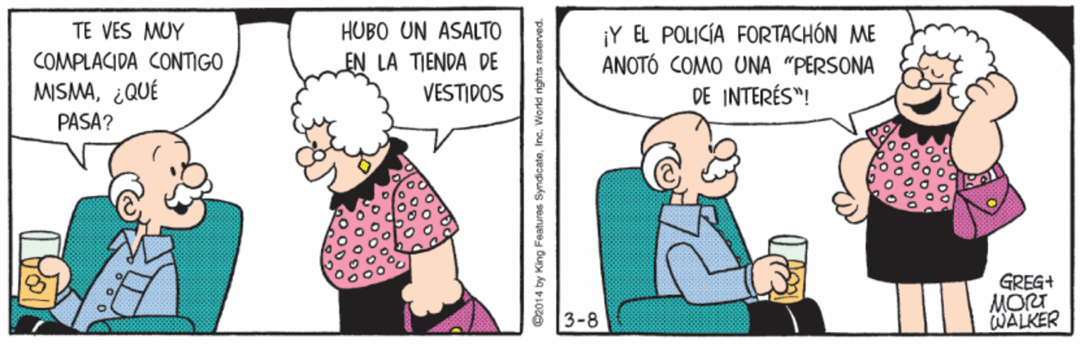 Line OCR: ¡Y EL POLICÍA FORTACHÓN ME ANOTÓ COMO UNA "PERSONA DE INTERÉS"! TE VES MUY HUBO UN ASALTO COMPLACIDA CONTIGO MISMA¿QUÉ PASA? EN LA TIENDA DE VESTIDOS GREG+ MORT WALKER 3-8 C2014 by King Features SyndicateInc. Wor ¡Y EL POLICÍA FORTACHÓN ME ANOTÓ COMO UNA "PERSONA DE INTERÉS"! TE VES MUY HUBO UN ASALTO COMPLACIDA CONTIGO MISMA¿QUÉ PASA? EN LA TIENDA DE VESTIDOS GREG+ MORT WALKER 3-8 C2014 by King Features SyndicateInc. Wor
